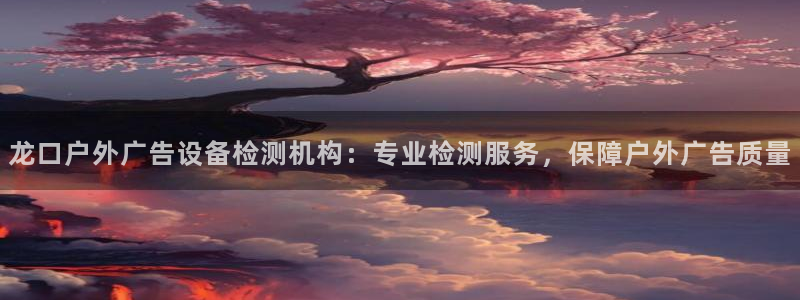 杏宇平台代理怎么样可靠吗：龙口户外广告设备检测机构：专业检测服务，保障户外广告质量